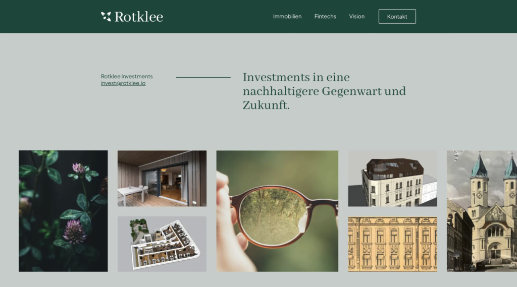 Photo of the homepage of the Rotklee website. At the top is a dark green bar with the word "Rotklee" on the left-hand side, including the logo to the left of it. The logo represents a red clover plant with 4 leaves, one of which is slightly folded, and the menu items Real Estate, Fintechs, Vision and Contact are arranged in the bar on the right. The background of the rest of the website section is a light, pale shade of green. The email from Rotklee Investments (invest@rotklee.io) and the words "Investing in a more sustainable present and future" can be found in the center. Below this, also arranged in a kind of crossbar, there are 7 pictures with smaller gaps between them. These show the following image content: Red clover plant; balcony clad with wood; three-dimensional, graphic representation of a furnished floor plan in top view; detail of a photograph of a pair of glasses showing only the left half of them against a green, wooded background; three-dimensional, graphic representation of a multi-storey property; graphic representation of a facade of an old building; sketchy, graphic representation of a street showing a church with 2 towers in the center and 3 multi-storey old buildings on the left edge.