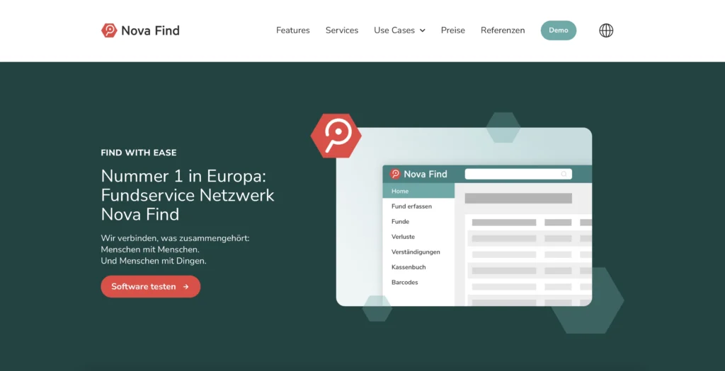 Zu sehen ist der Seitenbeginn der Nova Find Website. Der Hintergrund ist dunkel- bzw. Eukalyptus-grün. AM oberen Bildende befindet sich ein weißer Balken, der auf der linken Seite das Nova Find Logo umfasst. Dieses setzt sich zusammen aus einem roten Sechseck, in dem sich eine weiße Lupe befindet und dem Namen Nova Find rechts daneben, hier in schwarzer Schrift. Mittig beginnend bis an den rechten Rand befindet sich das Navigationsmenü der Website mit den Menüpunkten Features, Services, Use Cases, Preise, Referenzen, Demo und einem Globus, der für die Auswahl der Sprache steht. Die Menüpunkte, bis auf Demo, sind in schwarzer Schrift geschrieben. Bei den Use Cases wird durch einen Pfeil verdeutlicht, dass dort zusätzlich ein Untermenü ausgeklappt werden kann. Der Menüpunkt Demo ist in einem abgerundeten Grünen Button eingebaut und hebt sich so von den anderen Punkten ab. Im Bildmittelpunkt befinden sich linksseitig mehrere Textfelder untereinander, linksbündig angeordnet und in weißer Schrift. Die erste Zeile lautet „Find with ease“. Darunter geschrieben ist die Überschrift „Nummer 1 in Europa: Fundservice Netzwerk Nova Find“. Danach folgt folgender Absatz in kleinerer Schrift: „Wir verbinden, was zusammengehört: Menschen mit Menschen. Und Menschen mit Dingen.“ Abschließend ist ein roter Button mit abgerundeten Ecken eingebaut, mit der weißen Inschrift „Software testen“. Auf der rechten Seite des Bildmittelpunktes sieht man eine Grafik, die vereinfacht die Benutzeroberfläche von Nova Find darstellt und am linken oberen Rand leicht durch das Logo überlagert wird. Der so dargestellte Ausschnitt der Benutzeroberfläche zeigt am linken Rand die Menüpunkte Home, Fund erfassen, Funde, Verluste, Verständigungen, Kassenbuch, Barcodes. Ebenfalls sind Suchfeld wie auch einzelne Zeilen und Einträge in Form verschiedener Balken in unterschiedlichen Grautönen angedeutet.