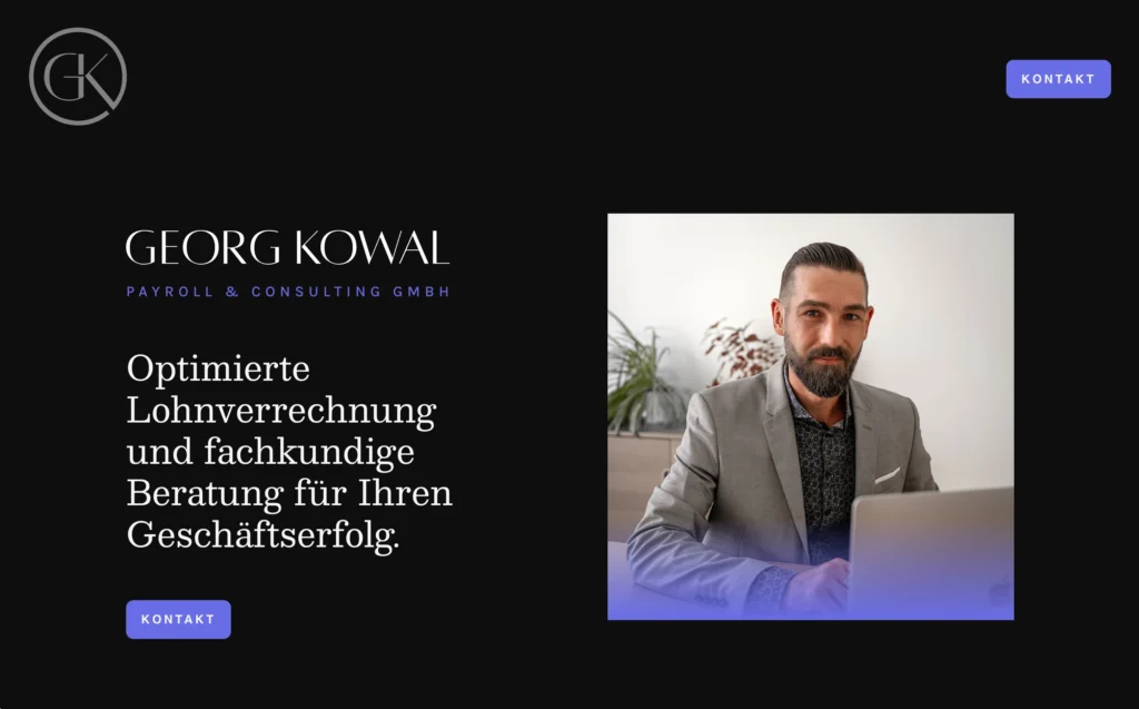 Website-Ausschnitt der Startseite der Website von Georg Kowal. Der Hintergrund ist schwarz. In der linken oberen Ecke befindet sich das graue Logo, das aus den Initialen G und K innerhalb eines fast geschlossenen Kreises befindet. Der untere Strich des K's geht in den Kreis über und bildet dessen Ausgangspunkt. In der rechten oberen Ecke befindet sich ein lila Kontaktbutton mit der Inschrift „Kontakt“. Im Bildmittelpunkt befindet sich linksseitig die Überschrift „Georg Kowal“ in weiß und die Unterüberschrift „Payroll & Consulting GmbH“ in lila. Darunter befindet sich ein Kurzer Absatz, der „Optimierte Lohnverrechnung und fachkundige Beratung für Ihren Geschäftserfolg“ lautet, in weißer Schrift. Darunter ist dann erneut der lilafarbene Kontaktbutton angefügt. Ebenfalls im Bildmittelpunkt, jedoch rechtsseitig, ist ein Foto von Georg Kowal zu sehen. Auf diesem sitzt er in einem grauen Anzug an einem Tisch und blickt Richtung Kamera. Vor im befindet sich ein aufgeklappter Laptop.
